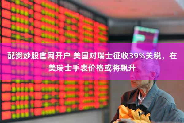 配资炒股官网开户 美国对瑞士征收39%关税，在美瑞士手表价格或将飙升
