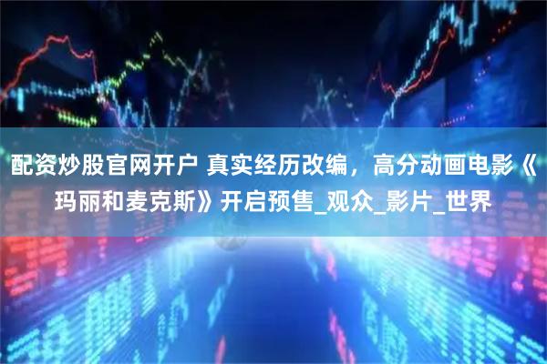 配资炒股官网开户 真实经历改编，高分动画电影《玛丽和麦克斯》开启预售_观众_影片_世界