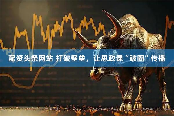 配资头条网站 打破壁垒，让思政课“破圈”传播