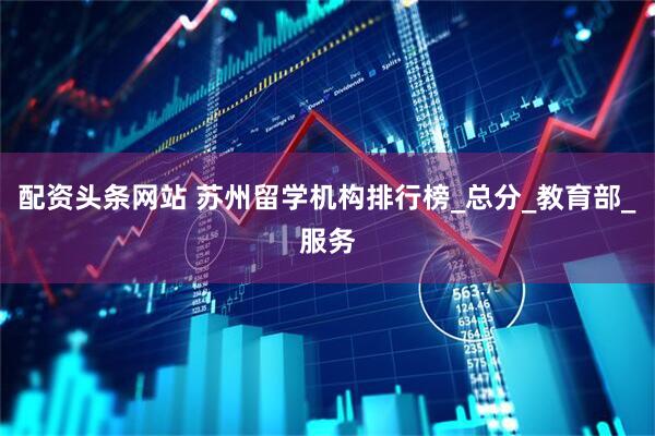 配资头条网站 苏州留学机构排行榜_总分_教育部_服务