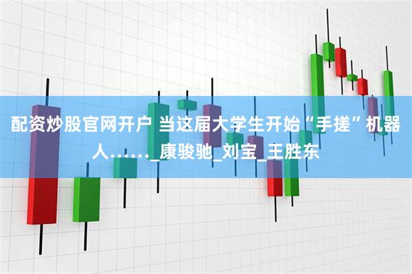配资炒股官网开户 当这届大学生开始“手搓”机器人……_康骏驰_刘宝_王胜东
