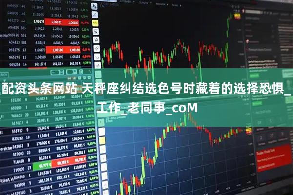 配资头条网站 天秤座纠结选色号时藏着的选择恐惧_工作_老同事_coM