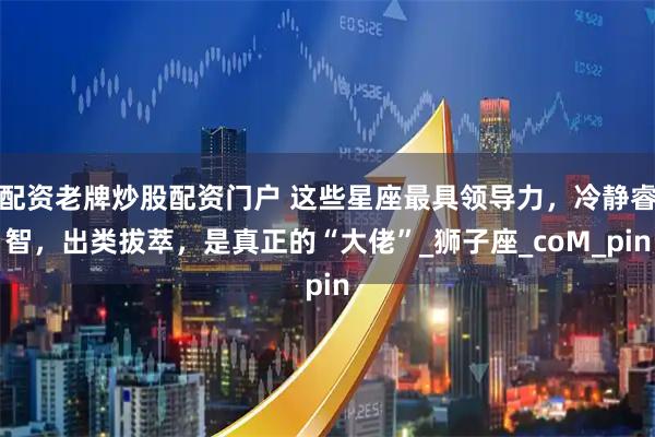 配资老牌炒股配资门户 这些星座最具领导力，冷静睿智，出类拔萃，是真正的“大佬”_狮子座_coM_pin