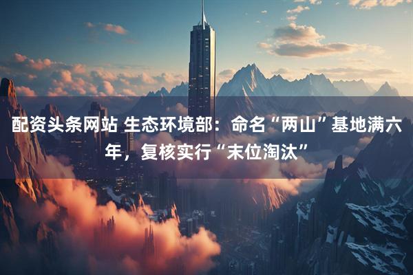 配资头条网站 生态环境部：命名“两山”基地满六年，复核实行“末位淘汰”