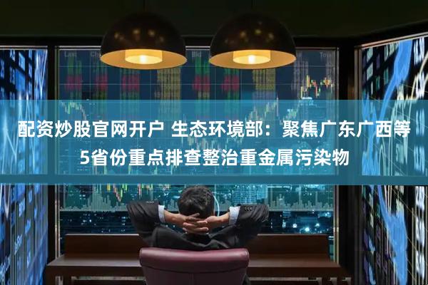 配资炒股官网开户 生态环境部：聚焦广东广西等5省份重点排查整治重金属污染物