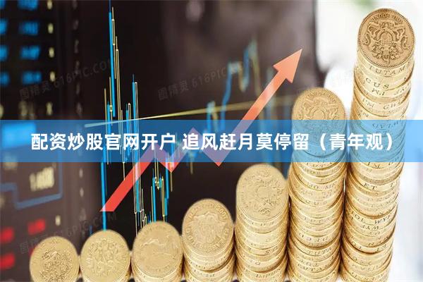 配资炒股官网开户 追风赶月莫停留（青年观）
