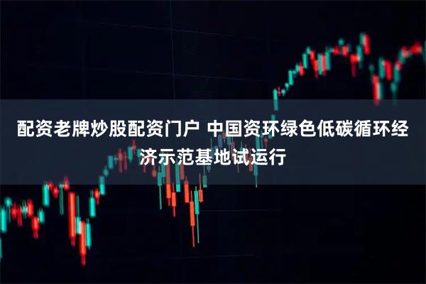 配资老牌炒股配资门户 中国资环绿色低碳循环经济示范基地试运行