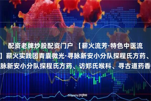 配资老牌炒股配资门户 【薪火流芳·特色中医流派传承与创新实践调研】薪火实践团青囊微光·寻脉新安小分队探程氏方药、访郑氏喉科、寻古道药香