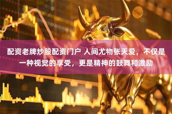 配资老牌炒股配资门户 人间尤物张天爱，不仅是一种视觉的享受，更是精神的鼓舞和激励
