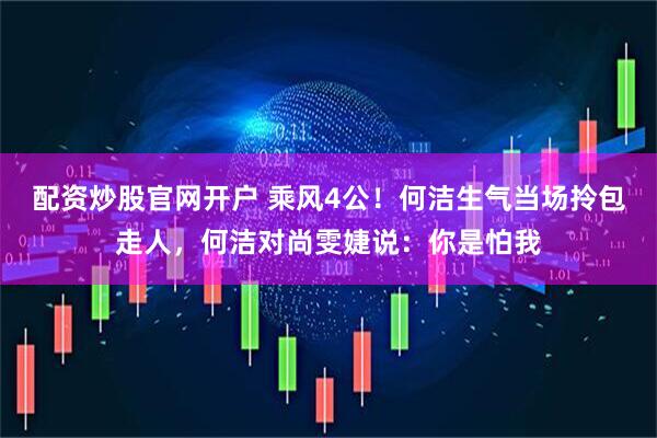 配资炒股官网开户 乘风4公！何洁生气当场拎包走人，何洁对尚雯婕说：你是怕我