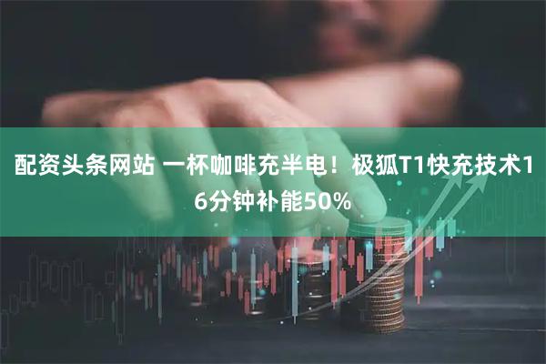 配资头条网站 一杯咖啡充半电！极狐T1快充技术16分钟补能50%