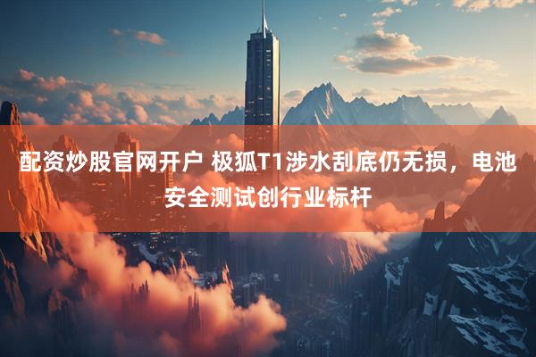 配资炒股官网开户 极狐T1涉水刮底仍无损，电池安全测试创行业标杆