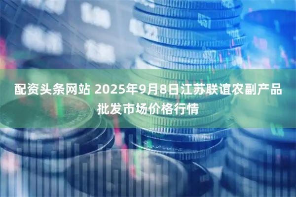 配资头条网站 2025年9月8日江苏联谊农副产品批发市场价格行情