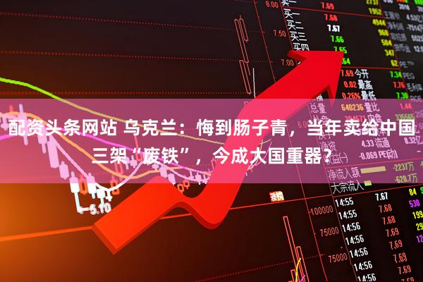 配资头条网站 乌克兰：悔到肠子青，当年卖给中国三架“废铁”，今成大国重器？