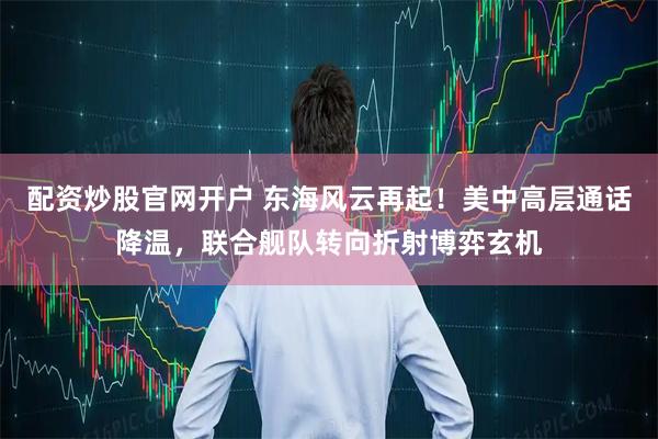 配资炒股官网开户 东海风云再起！美中高层通话降温，联合舰队转向折射博弈玄机