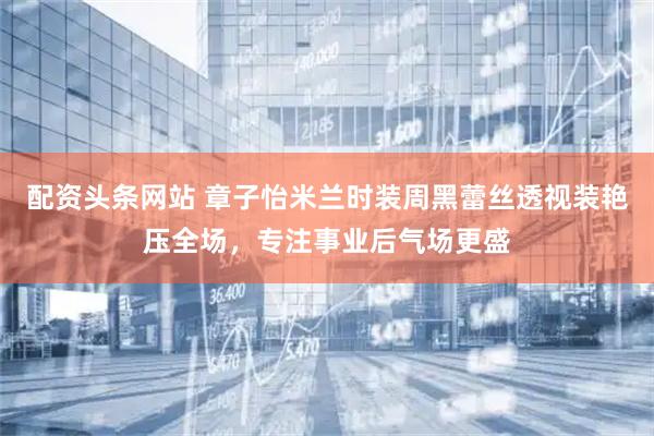 配资头条网站 章子怡米兰时装周黑蕾丝透视装艳压全场，专注事业后气场更盛