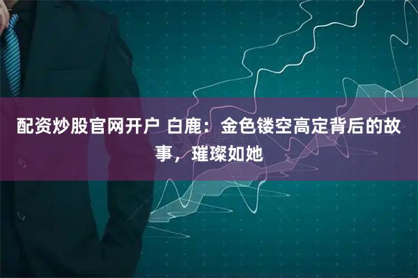 配资炒股官网开户 白鹿：金色镂空高定背后的故事，璀璨如她
