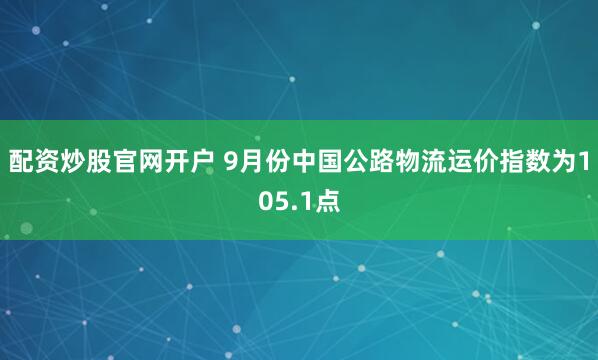 配资炒股官网开户 9月份中国公路物流运价指数为105.1点