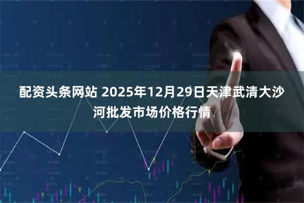 配资头条网站 2025年12月29日天津武清大沙河批发市场价格行情