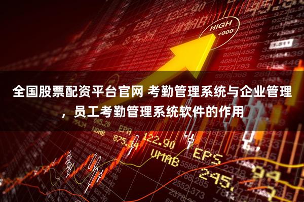 全国股票配资平台官网 考勤管理系统与企业管理，员工考勤管理系统软件的作用