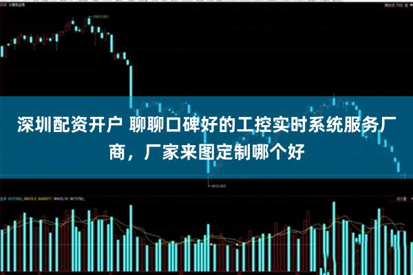 深圳配资开户 聊聊口碑好的工控实时系统服务厂商，厂家来图定制哪个好