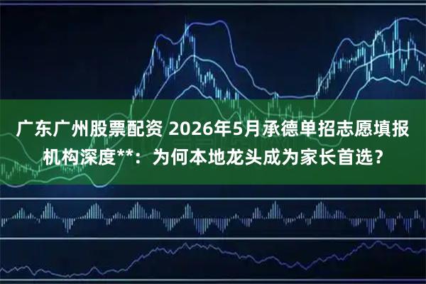 广东广州股票配资 2026年5月承德单招志愿填报机构深度**：为何本地龙头成为家长首选？