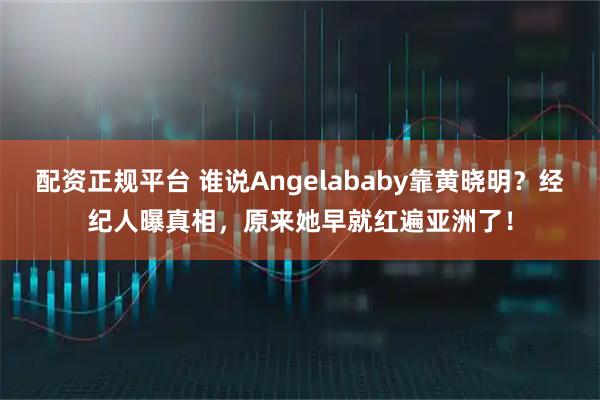 配资正规平台 谁说Angelababy靠黄晓明？经纪人曝真相，原来她早就红遍亚洲了！